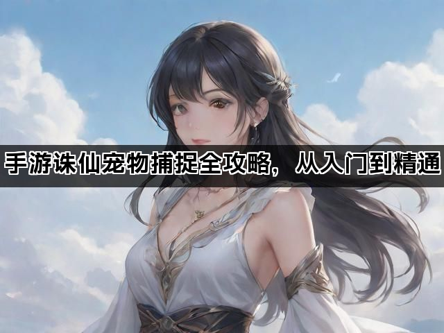 手游诛仙宠物捕捉全攻略，从入门到精通