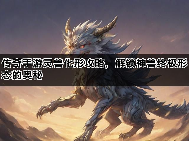 传奇手游灵兽化形攻略，解锁神兽终极形态的奥秘