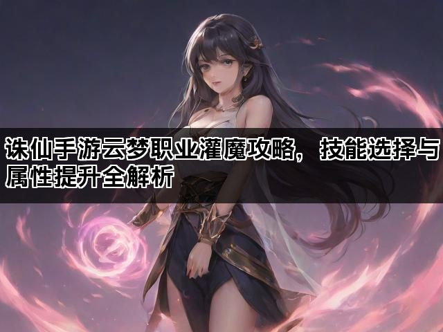 诛仙手游云梦职业灌魔攻略，技能选择与属性提升全解析