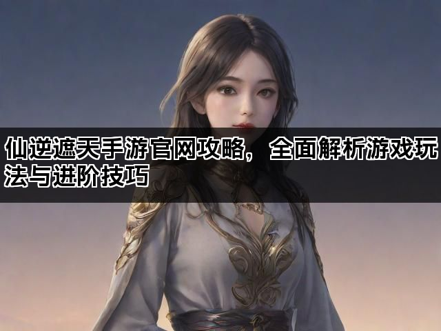 仙逆遮天手游官网攻略，全面解析游戏玩法与进阶技巧