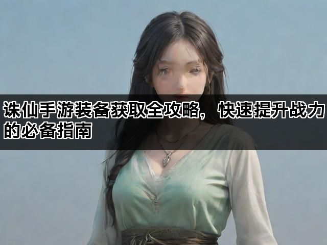 诛仙手游装备获取全攻略，快速提升战力的必备指南