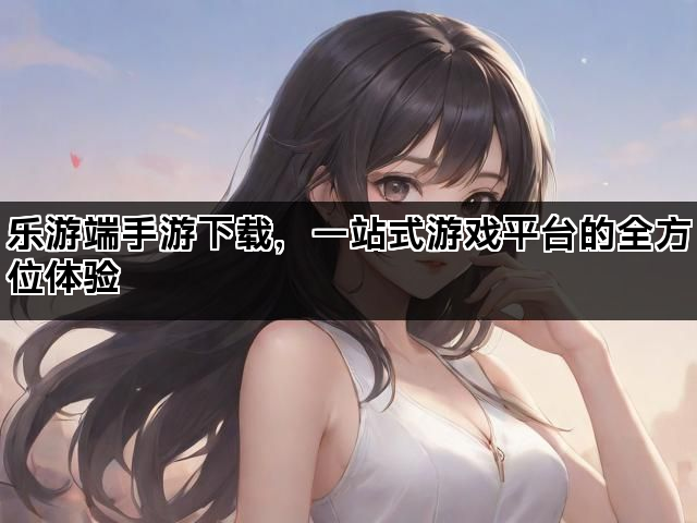 乐游端手游下载，一站式游戏平台的全方位体验