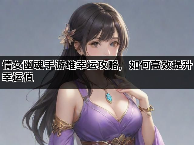 倩女幽魂手游堆幸运攻略，如何高效提升幸运值