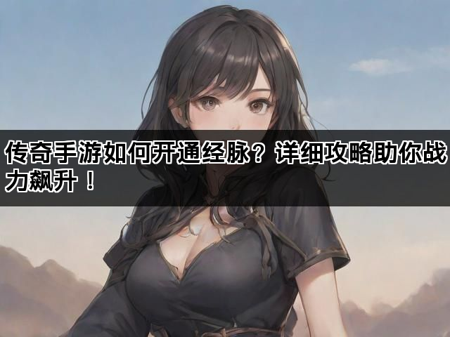 传奇手游如何开通经脉？详细攻略助你战力飙升！