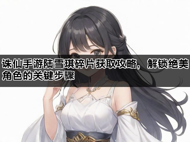 诛仙手游陆雪琪碎片获取攻略，解锁绝美角色的关键步骤