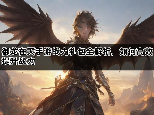 御龙在天手游战力礼包全解析，如何高效提升战力
