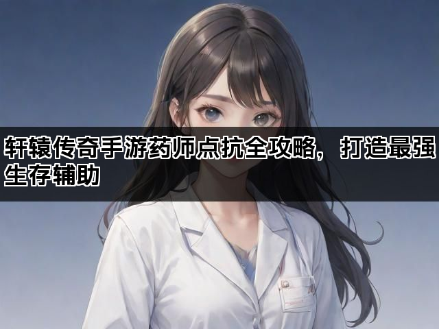 轩辕传奇手游药师点抗全攻略，打造最强生存辅助