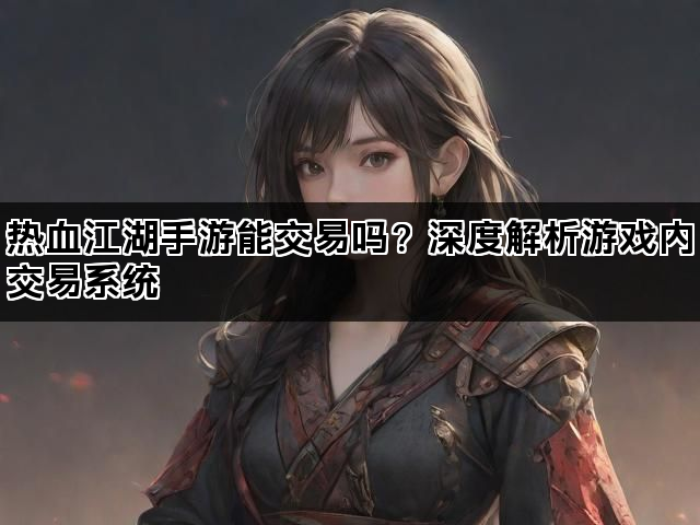 热血江湖手游能交易吗？深度解析游戏内交易系统