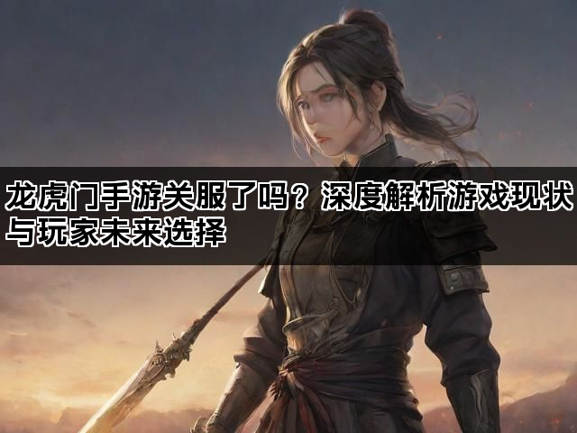 龙虎门手游关服了吗？深度解析游戏现状与玩家未来选择