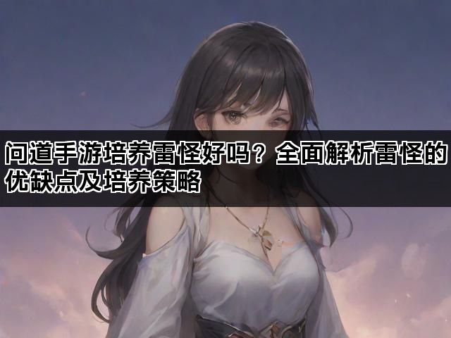 问道手游培养雷怪好吗?全面解析雷怪的优缺点及培养策略 问道手游培养雷怪好吗?全面解析雷怪的优缺点及培养策略