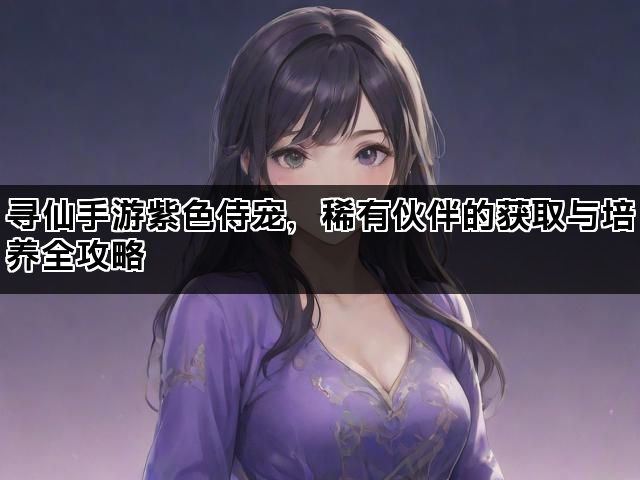 寻仙手游紫色侍宠，稀有伙伴的获取与培养全攻略
