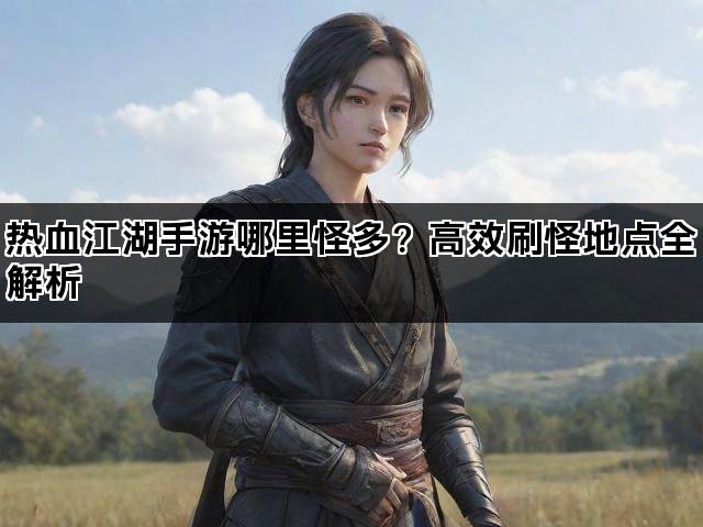 热血江湖手游哪里怪多？高效刷怪地点全解析