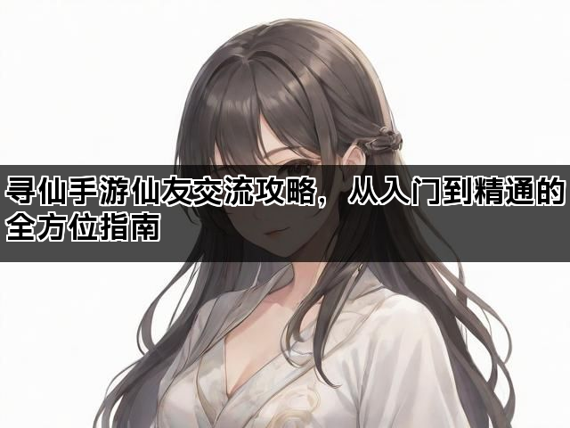 寻仙手游仙友交流攻略，从入门到精通的全方位指南