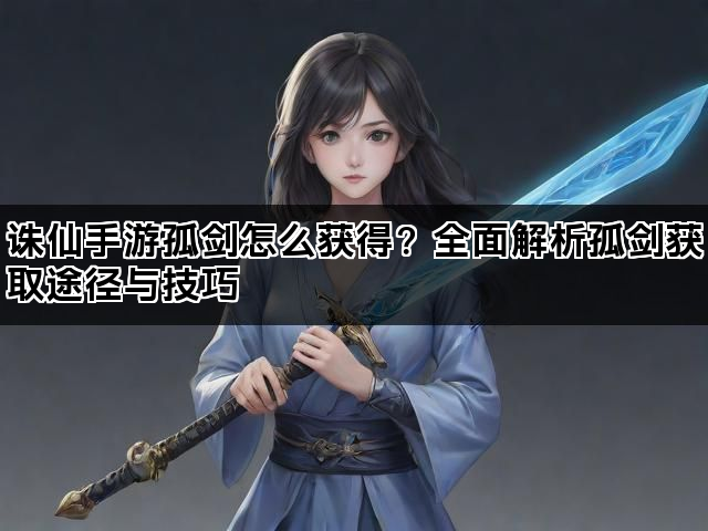 诛仙手游孤剑怎么获得？全面解析孤剑获取途径与技巧