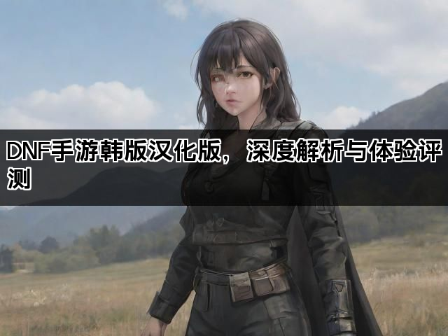 DNF手游韩版汉化版，深度解析与体验评测