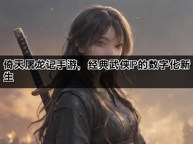 倚天屠龙记手游，经典武侠IP的数字化新生