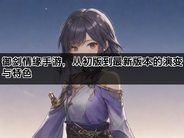 御剑情缘手游，从初版到最新版本的演变与特色