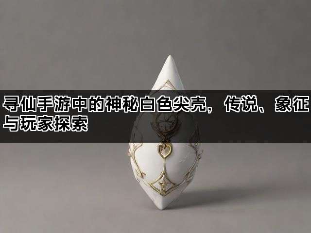 寻仙手游中的神秘白色尖壳，传说、象征与玩家探索