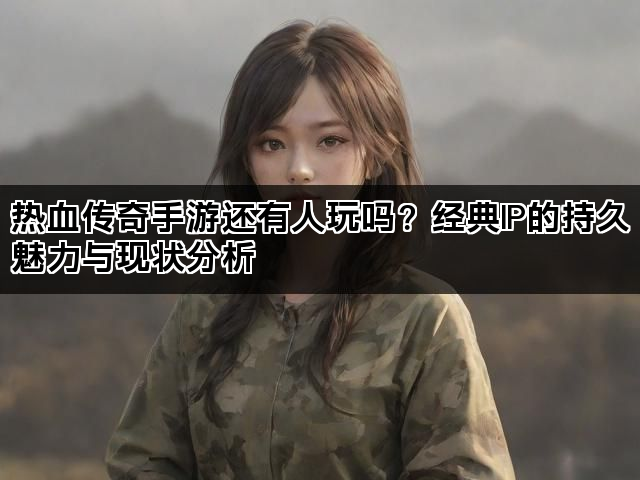 热血传奇手游还有人玩吗？经典IP的持久魅力与现状分析