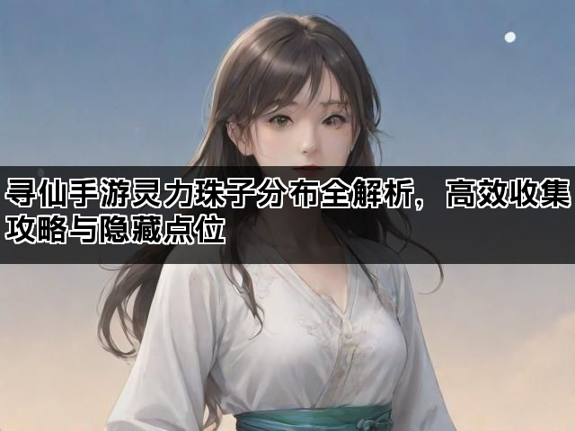 寻仙手游灵力珠子分布全解析，高效收集攻略与隐藏点位