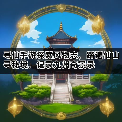 寻仙手游探索风物志，踏遍仙山寻秘境，记录九州奇景录