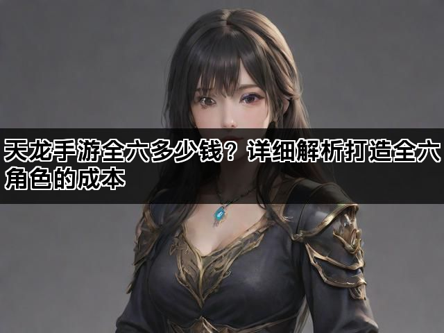 天龙手游全六多少钱？详细解析打造全六角色的成本