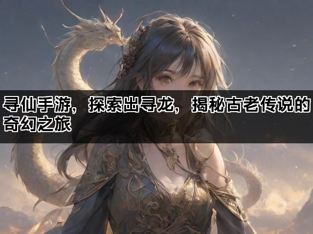 寻仙手游，探索出寻龙，揭秘古老传说的奇幻之旅