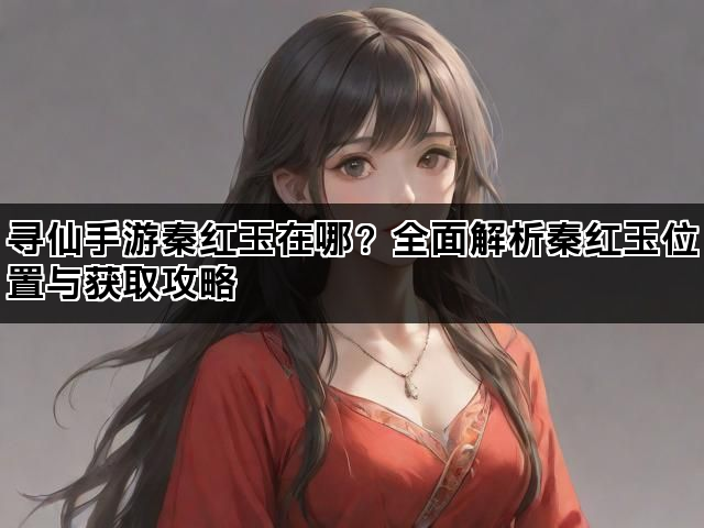 寻仙手游秦红玉在哪？全面解析秦红玉位置与获取攻略