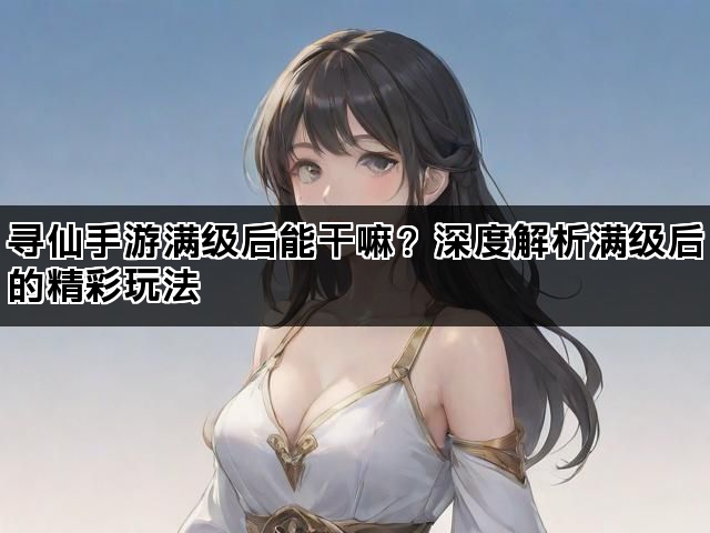 寻仙手游满级后能干嘛？深度解析满级后的精彩玩法
