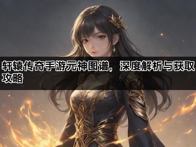轩辕传奇手游元神图谱，深度解析与获取攻略