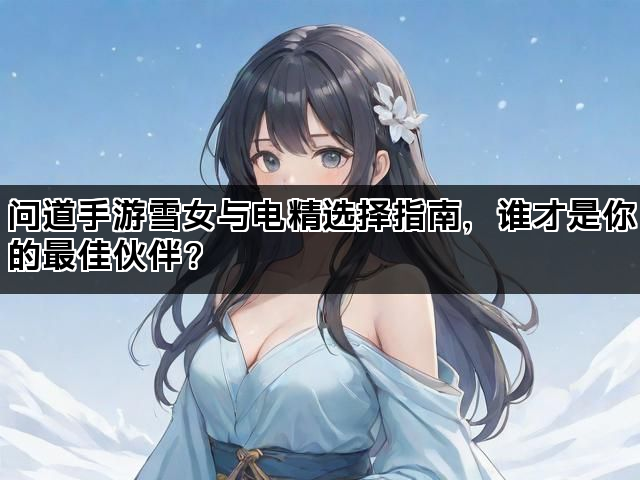 问道手游雪女与电精选择指南,谁才是你的最佳伙伴? 问道手游雪女与电精选择指南,谁才是你的最佳伙伴?