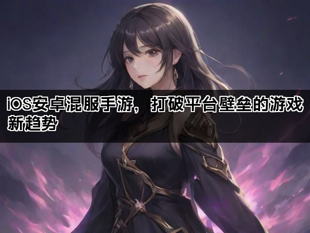 iOS安卓混服手游，打破平台壁垒的游戏新趋势