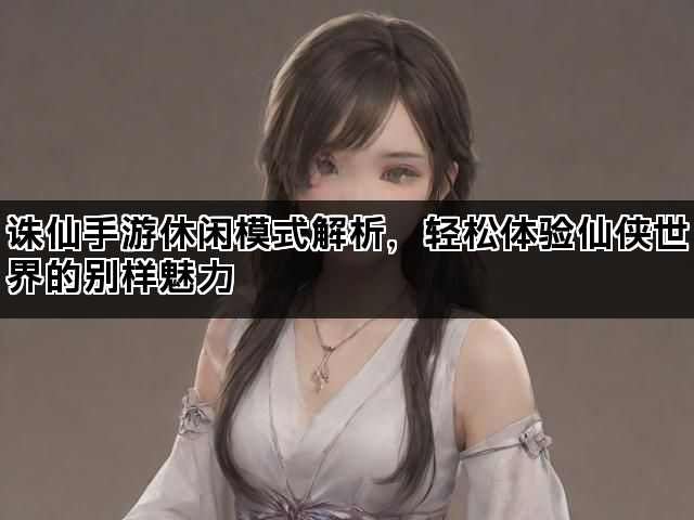 诛仙手游休闲模式解析，轻松体验仙侠世界的别样魅力