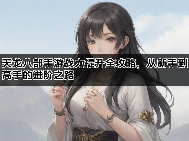 天龙八部手游战力提升全攻略，从新手到高手的进阶之路
