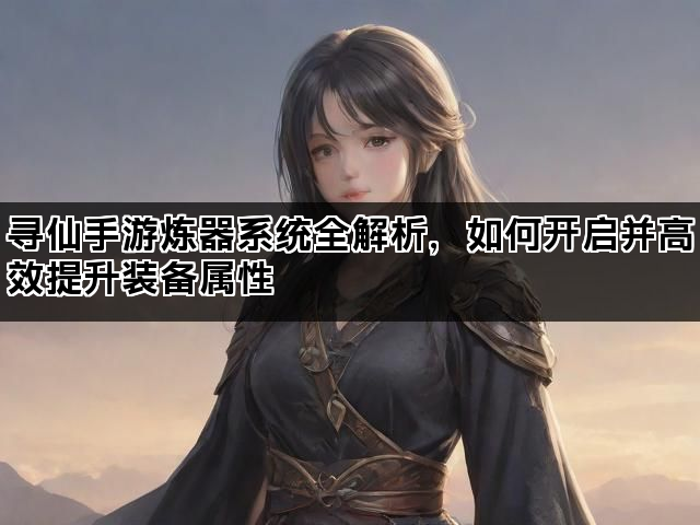 寻仙手游炼器系统全解析，如何开启并高效提升装备属性