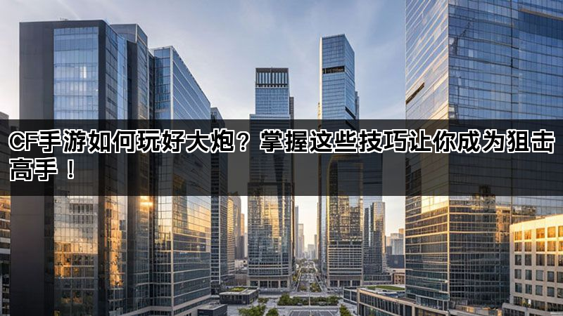 CF手游如何玩好大炮？掌握这些技巧让你成为狙击高手！