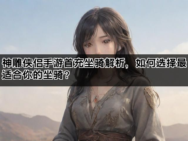 神雕侠侣手游首充坐骑解析,如何选择最适合你的坐骑? 神雕侠侣手游首充坐骑解析,如何选择最适合你的坐骑?