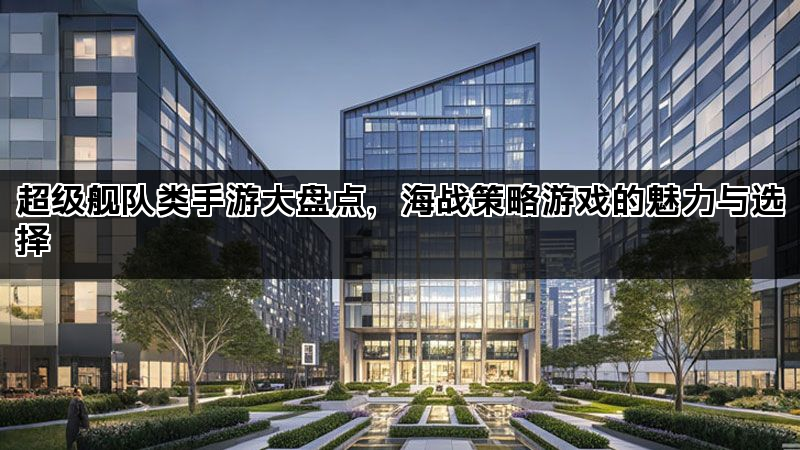 超级舰队类手游大盘点，海战策略游戏的魅力与选择