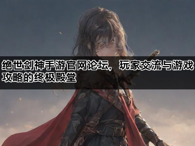 绝世剑神手游官网论坛，玩家交流与游戏攻略的终极殿堂