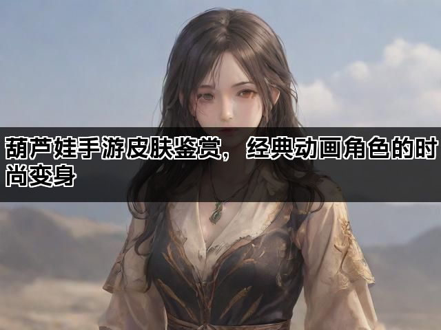 葫芦娃手游皮肤鉴赏，经典动画角色的时尚变身