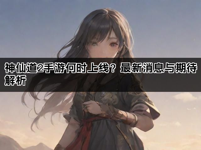神仙道2手游何时上线？最新消息与期待解析