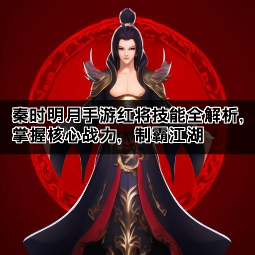 秦时明月手游红将技能全解析，掌握核心战力，制霸江湖