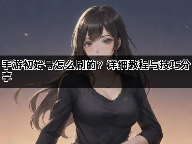 手游初始号怎么刷的？详细教程与技巧分享