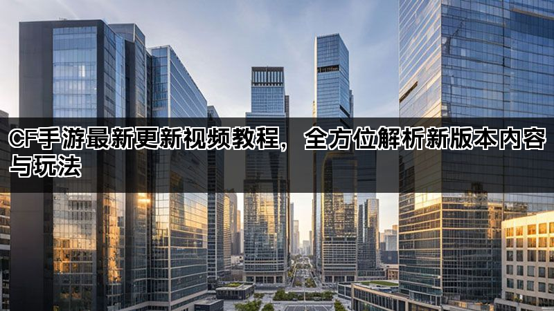 CF手游最新更新视频教程，全方位解析新版本内容与玩法