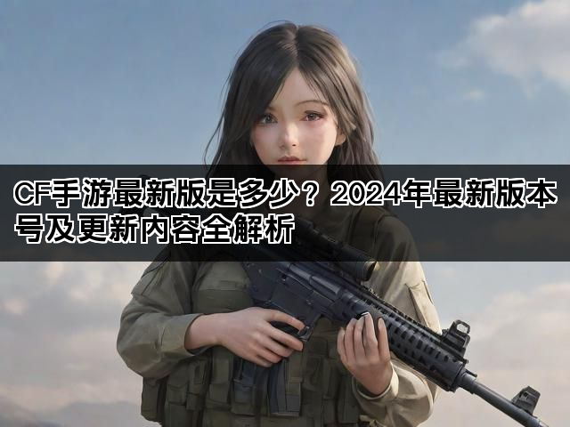 CF手游最新版是多少？2024年最新版本号及更新内容全解析