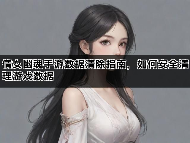 倩女幽魂手游数据清除指南，如何安全清理游戏数据