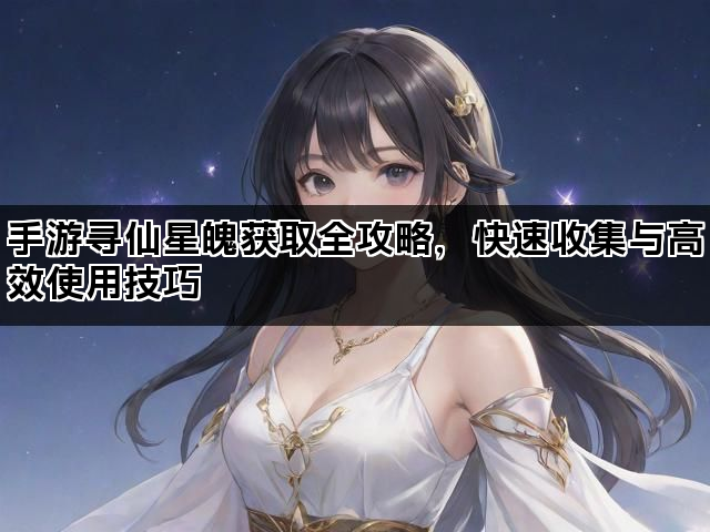 手游寻仙星魄获取全攻略，快速收集与高效使用技巧