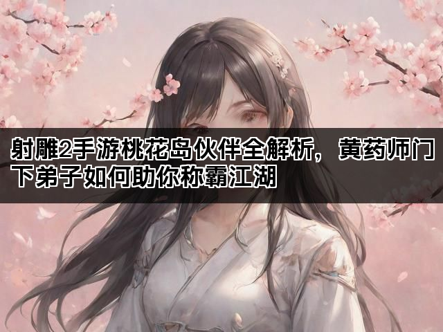 射雕2手游桃花岛伙伴全解析，黄药师门下弟子如何助你称霸江湖
