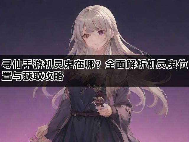 寻仙手游机灵鬼在哪？全面解析机灵鬼位置与获取攻略