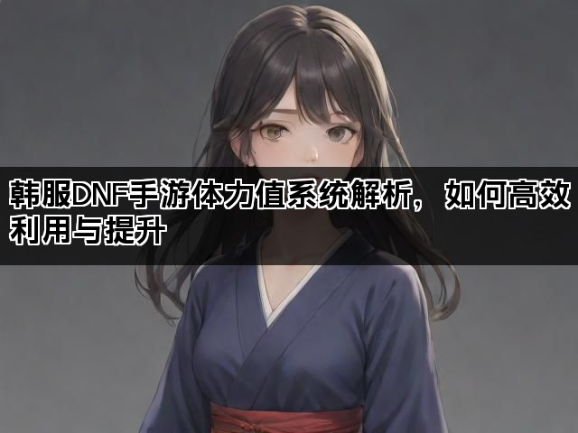 韩服DNF手游体力值系统解析，如何高效利用与提升